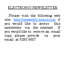 Text Box: ELECTRONIC NEWSLETTER-Please visit the following web site: http://wiweekly.tripod.com if you would like to access  this  newsletter  via  the internet.  If you would like to  receive an  email copy, please provide  us  your email  at 5292 6627.