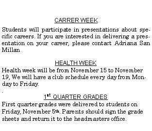 Text Box: CARRER WEEKStudents will participate in presentations about specific careers. If you are interested in delivering a presentation on your career, please contact Adriana San Millan HEALTH WEEK Health week will be from November 15 to November 19, We will have a club schedule every day from Monday to Friday..1st  QUARTER GRADES First quarter grades were delivered to students on Friday, November 5th. Parents should sign the grade sheets and return it to the headmasters office. 