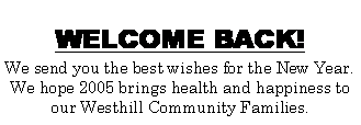 Text Box: WELCOME BACK! We send you the best wishes for the New Year. We hope 2005 brings health and happiness to our Westhill Community Families.