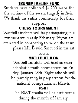 Text Box: TSUNAMI RELIEF FUNDStudents have collected $4,200 pesos for the victims of the recent tragedy in Asia. We thank the entire community for their supportCHESS TOURNAMENTWesthill students will be participating in a tournament in early February. If you are interested in competing to be on the team, please Mr. David Saccucci in the art room.MATH BIATHLONWesthill Institute will host an interscholastic math competition on Friday, January 28th. Eight schools will be participating in preparation for the national competition in March.PSATThe PSAT results will be sent home during the month of January.