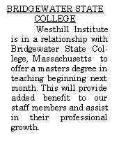 Text Box: BRIDGEWATER STATE COLLEGEWesthill Institute is in a relationship with Bridgewater State College, Massachusetts  to offer a masters degree in teaching beginning next month. This will provide added benefit to our staff members and assist in their professional growth.         