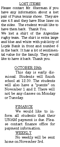 Text Box: LOST ITEMSPlease contact Mr. Sherman if you have any information about a lost pair of Puma tennis shoes.  They are size 4.5 and they have Blue lines on the sides.  The student would like to have them back.  Thank You.We lost a shirt of the Argentine rugby team. The shirt is extra large and blue and white with publicity of Loyds Bank in front and number 6 in the back. It has a lot of sentimental value for the family. They would like to have it back. Thank you.OCTOBER 29thThis day is early dismissal. Students will finish school at 12:30. The students will also have a "puente" on November 1 and 2. There will not be any classes on Monday or Tuesday.FINANCEWe would like to inform all students that their UNAM payment is due. Please contact finance office for payment information.WEEKLYNo weekly will be sent home on November 3rd.