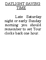 Text Box:     DAYLIGHT SAVING TIMELate Saturday night or early Sunday morning you should remember to set Your clocks back one hour. 